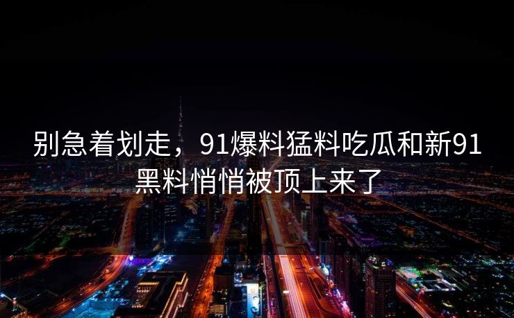 别急着划走，91爆料猛料吃瓜和新91黑料悄悄被顶上来了