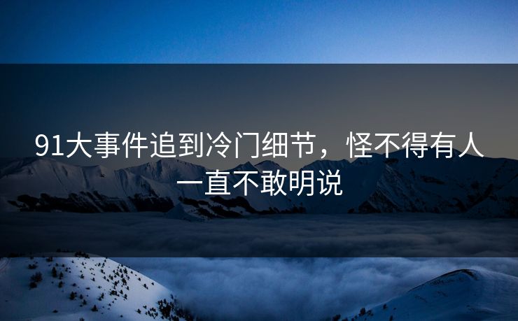91大事件追到冷门细节，怪不得有人一直不敢明说