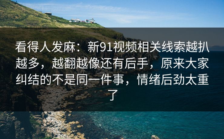 看得人发麻：新91视频相关线索越扒越多，越翻越像还有后手，原来大家纠结的不是同一件事，情绪后劲太重了