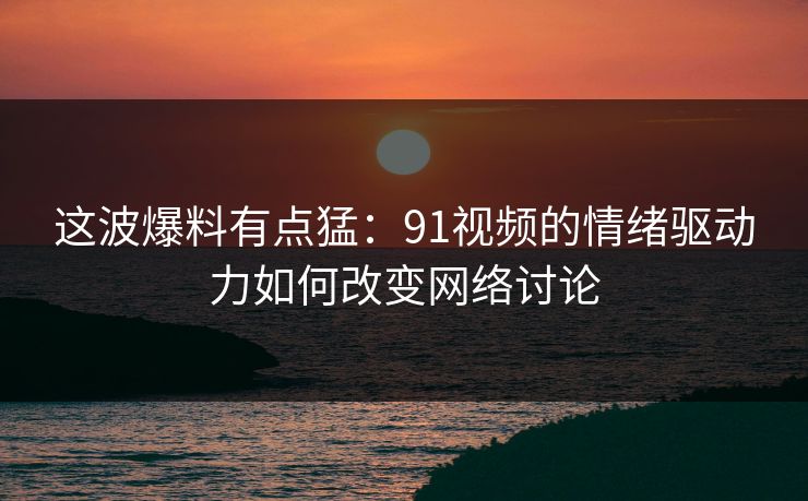 这波爆料有点猛：91视频的情绪驱动力如何改变网络讨论