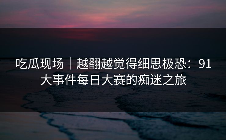 吃瓜现场｜越翻越觉得细思极恐：91大事件每日大赛的痴迷之旅
