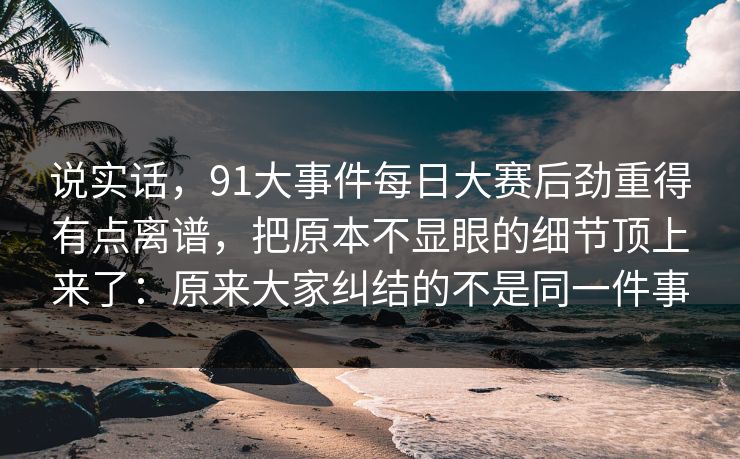 说实话，91大事件每日大赛后劲重得有点离谱，把原本不显眼的细节顶上来了：原来大家纠结的不是同一件事
