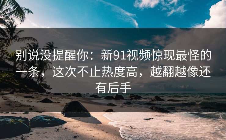 别说没提醒你：新91视频惊现最怪的一条，这次不止热度高，越翻越像还有后手