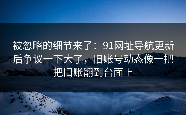 被忽略的细节来了：91网址导航更新后争议一下大了，旧账号动态像一把把旧账翻到台面上