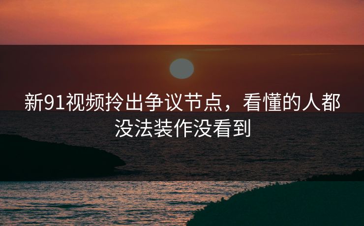 新91视频拎出争议节点，看懂的人都没法装作没看到