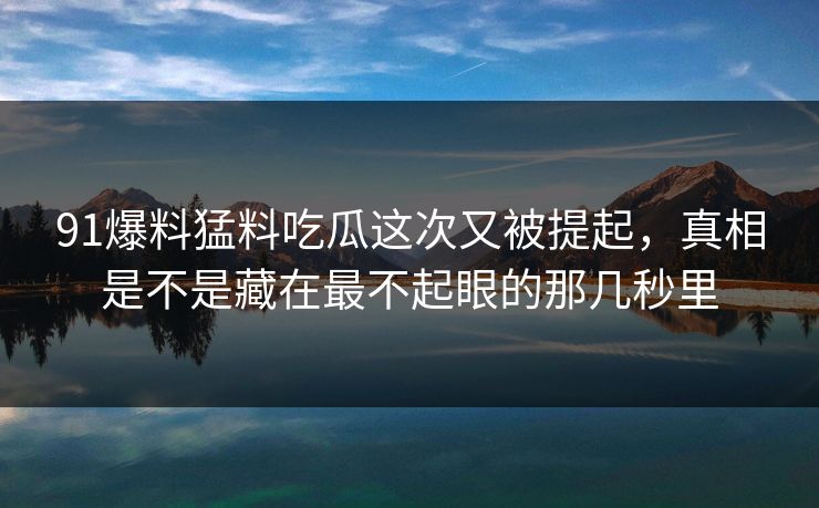 91爆料猛料吃瓜这次又被提起，真相是不是藏在最不起眼的那几秒里