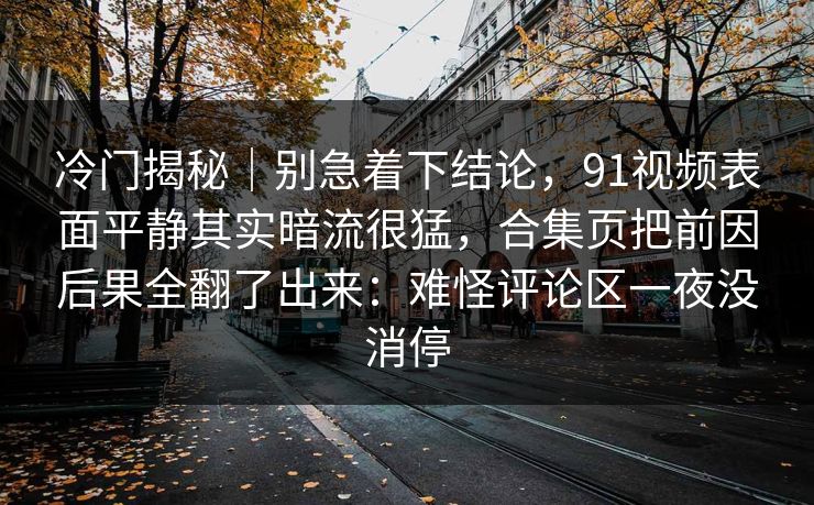冷门揭秘｜别急着下结论，91视频表面平静其实暗流很猛，合集页把前因后果全翻了出来：难怪评论区一夜没消停