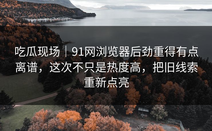 吃瓜现场｜91网浏览器后劲重得有点离谱，这次不只是热度高，把旧线索重新点亮