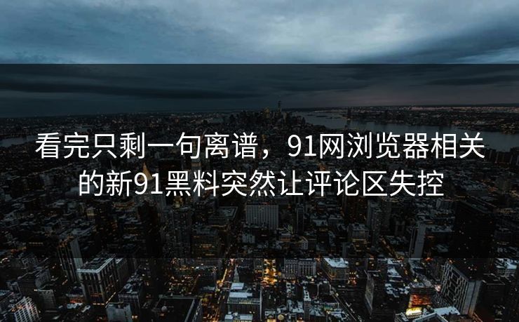 看完只剩一句离谱，91网浏览器相关的新91黑料突然让评论区失控
