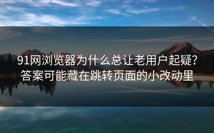 91网浏览器为什么总让老用户起疑？答案可能藏在跳转页面的小改动里