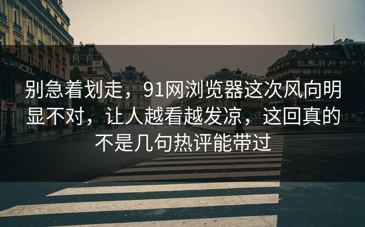 别急着划走，91网浏览器这次风向明显不对，让人越看越发凉，这回真的不是几句热评能带过
