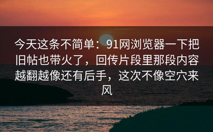 今天这条不简单：91网浏览器一下把旧帖也带火了，回传片段里那段内容越翻越像还有后手，这次不像空穴来风