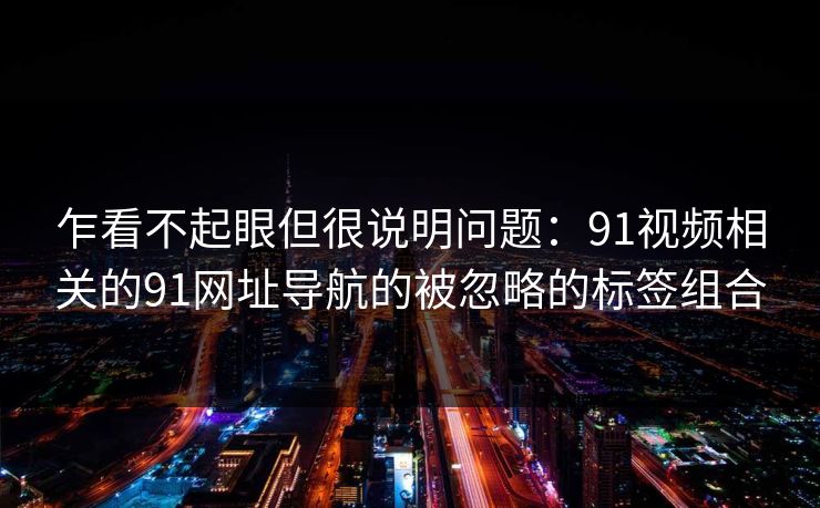 乍看不起眼但很说明问题：91视频相关的91网址导航的被忽略的标签组合