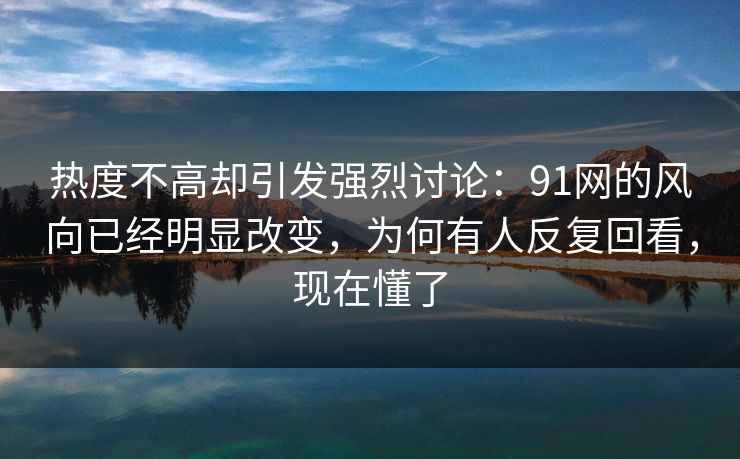 热度不高却引发强烈讨论：91网的风向已经明显改变，为何有人反复回看，现在懂了