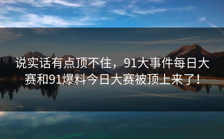 说实话有点顶不住，91大事件每日大赛和91爆料今日大赛被顶上来了！