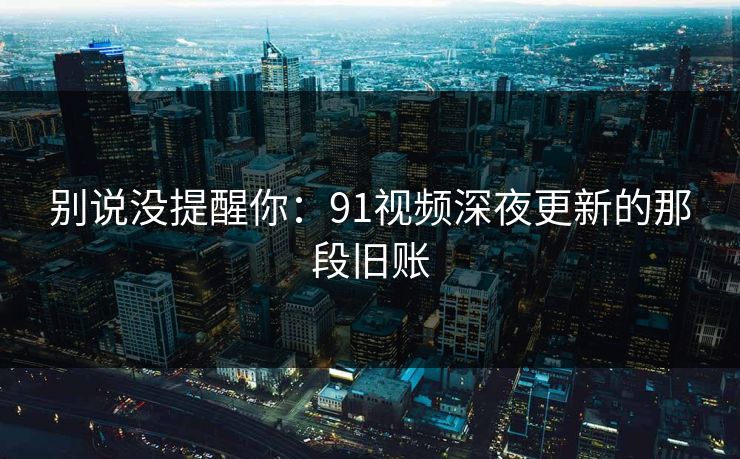 别说没提醒你：91视频深夜更新的那段旧账