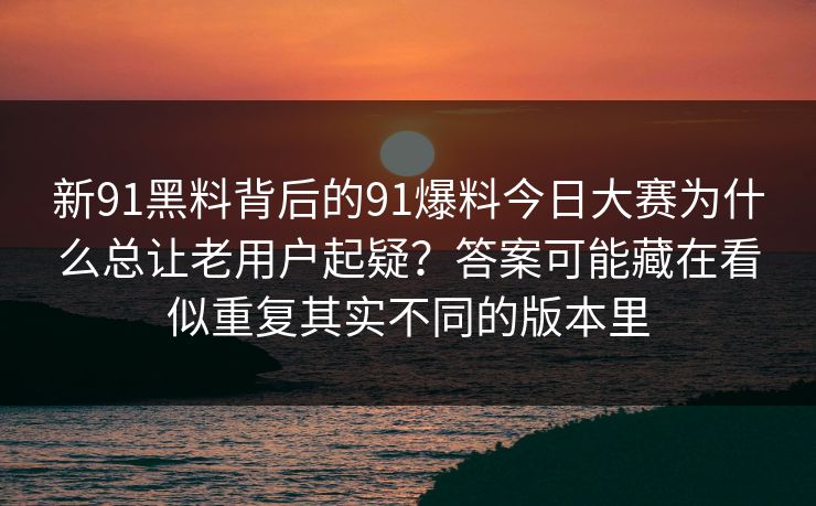 新91黑料背后的91爆料今日大赛为什么总让老用户起疑？答案可能藏在看似重复其实不同的版本里