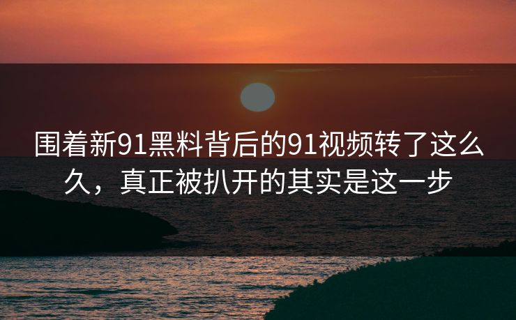 围着新91黑料背后的91视频转了这么久，真正被扒开的其实是这一步