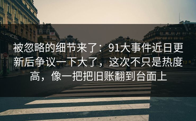 被忽略的细节来了：91大事件近日更新后争议一下大了，这次不只是热度高，像一把把旧账翻到台面上