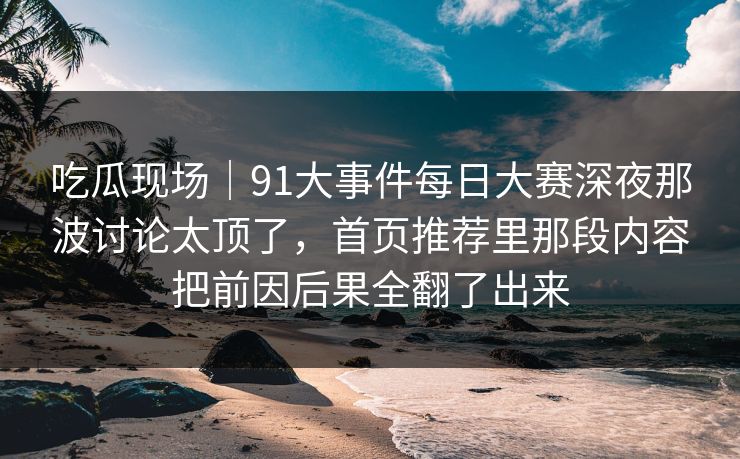 吃瓜现场｜91大事件每日大赛深夜那波讨论太顶了，首页推荐里那段内容把前因后果全翻了出来