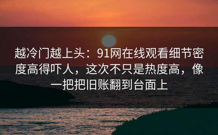 越冷门越上头：91网在线观看细节密度高得吓人，这次不只是热度高，像一把把旧账翻到台面上