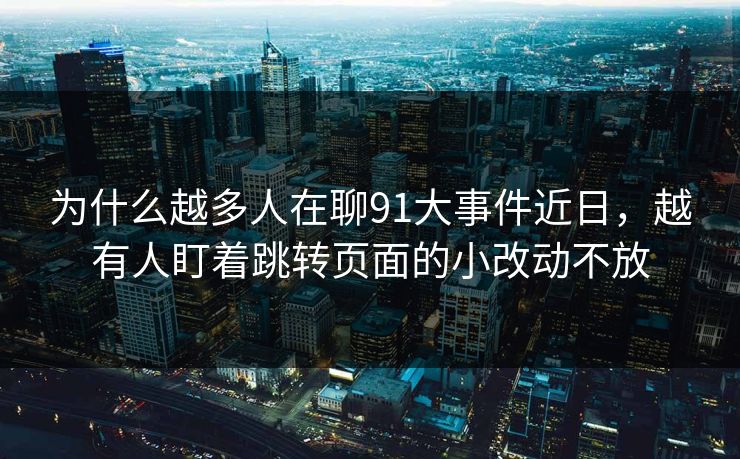 为什么越多人在聊91大事件近日，越有人盯着跳转页面的小改动不放