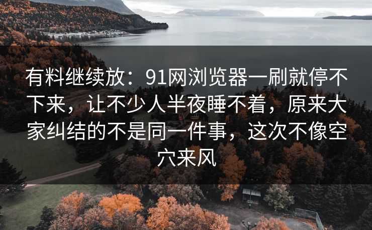 有料继续放：91网浏览器一刷就停不下来，让不少人半夜睡不着，原来大家纠结的不是同一件事，这次不像空穴来风