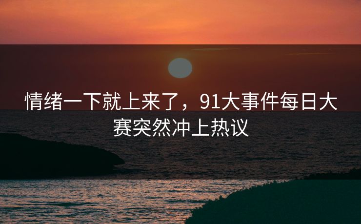 情绪一下就上来了，91大事件每日大赛突然冲上热议