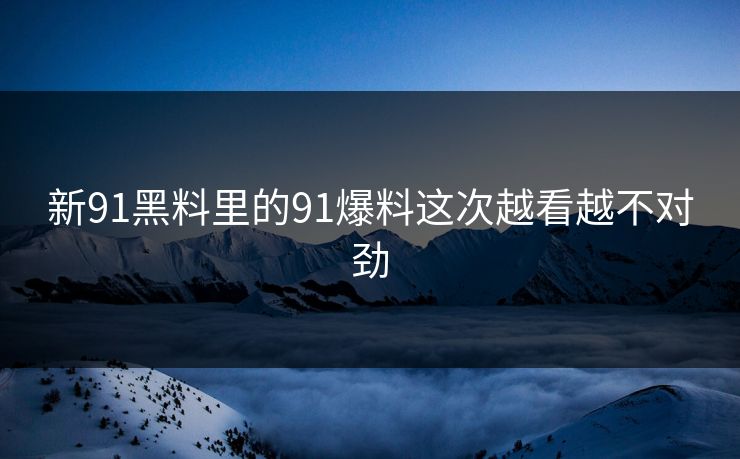新91黑料里的91爆料这次越看越不对劲