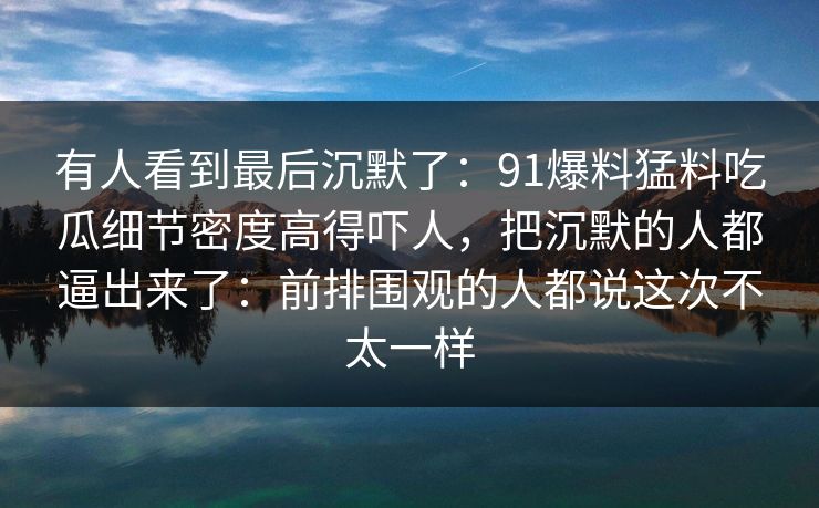有人看到最后沉默了：91爆料猛料吃瓜细节密度高得吓人，把沉默的人都逼出来了：前排围观的人都说这次不太一样