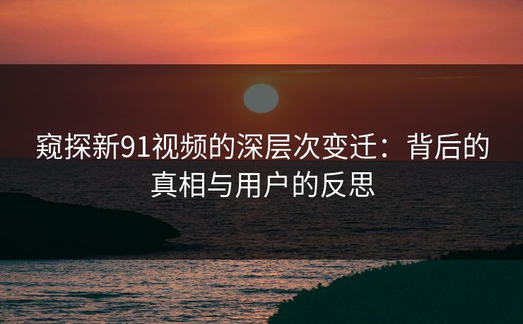 窥探新91视频的深层次变迁：背后的真相与用户的反思