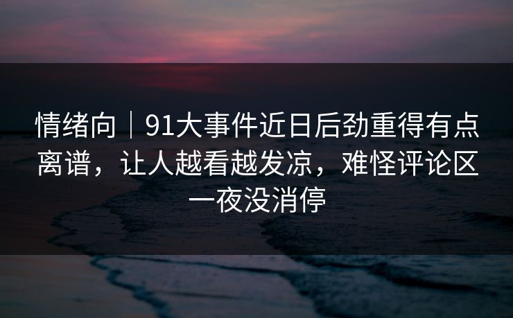 情绪向｜91大事件近日后劲重得有点离谱，让人越看越发凉，难怪评论区一夜没消停