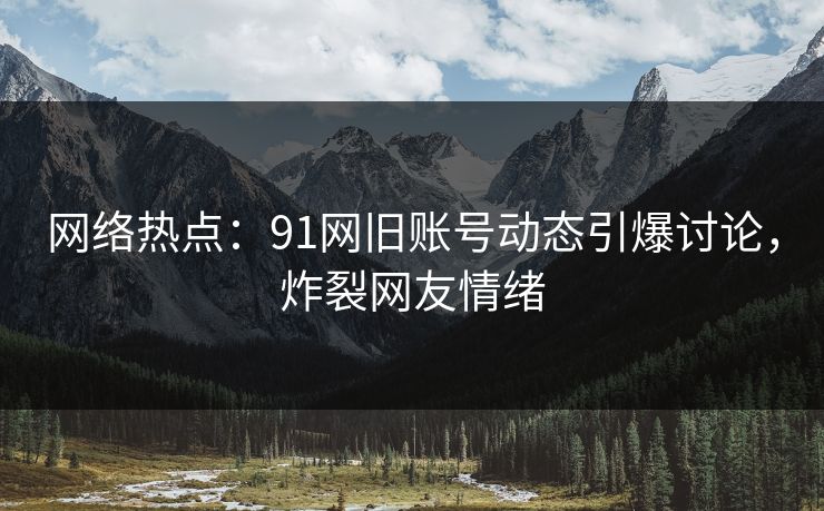 网络热点：91网旧账号动态引爆讨论，炸裂网友情绪