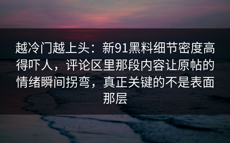 越冷门越上头：新91黑料细节密度高得吓人，评论区里那段内容让原帖的情绪瞬间拐弯，真正关键的不是表面那层