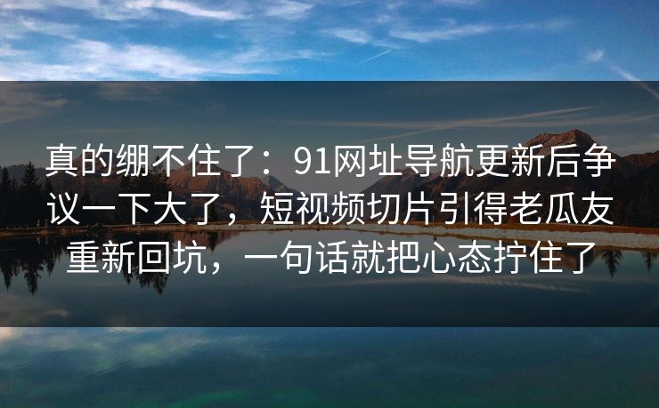 真的绷不住了：91网址导航更新后争议一下大了，短视频切片引得老瓜友重新回坑，一句话就把心态拧住了