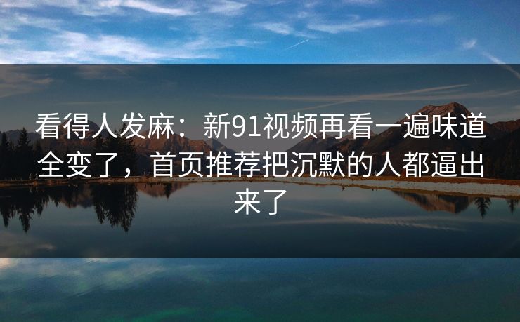 看得人发麻：新91视频再看一遍味道全变了，首页推荐把沉默的人都逼出来了