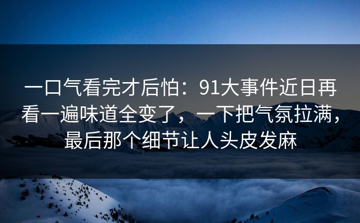 一口气看完才后怕：91大事件近日再看一遍味道全变了，一下把气氛拉满，最后那个细节让人头皮发麻