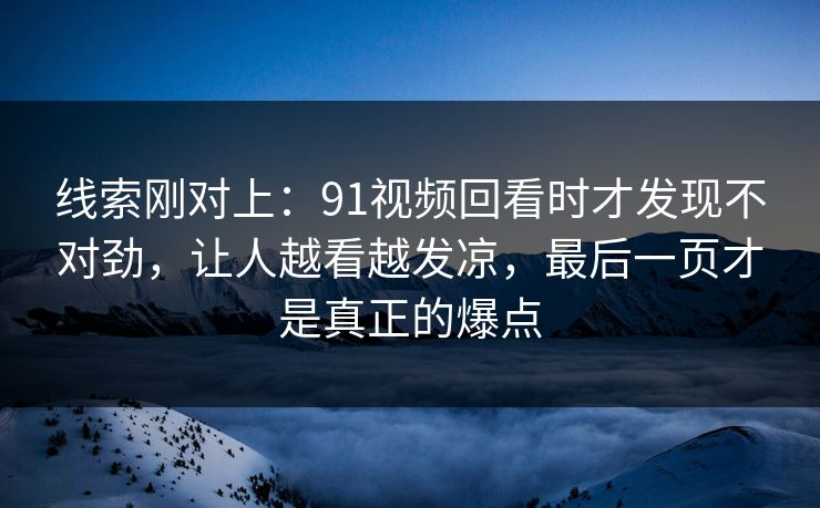 线索刚对上：91视频回看时才发现不对劲，让人越看越发凉，最后一页才是真正的爆点
