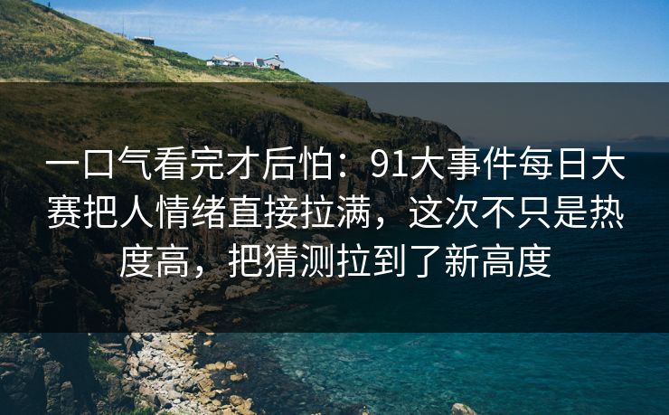 一口气看完才后怕：91大事件每日大赛把人情绪直接拉满，这次不只是热度高，把猜测拉到了新高度