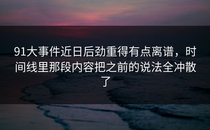 91大事件近日后劲重得有点离谱，时间线里那段内容把之前的说法全冲散了