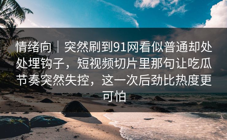 情绪向｜突然刷到91网看似普通却处处埋钩子，短视频切片里那句让吃瓜节奏突然失控，这一次后劲比热度更可怕