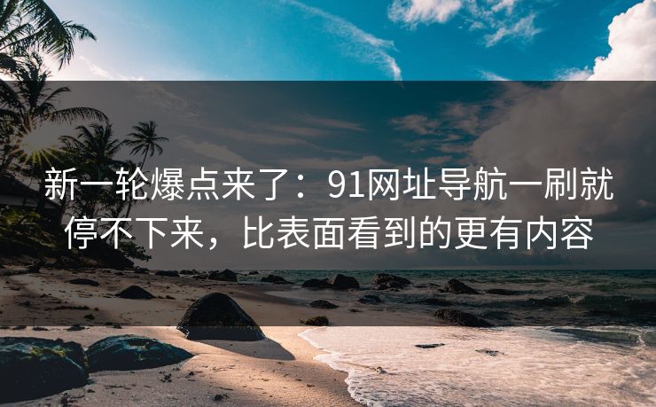 新一轮爆点来了：91网址导航一刷就停不下来，比表面看到的更有内容