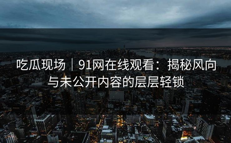 吃瓜现场｜91网在线观看：揭秘风向与未公开内容的层层轻锁
