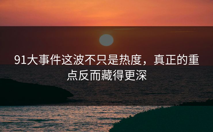 91大事件这波不只是热度，真正的重点反而藏得更深