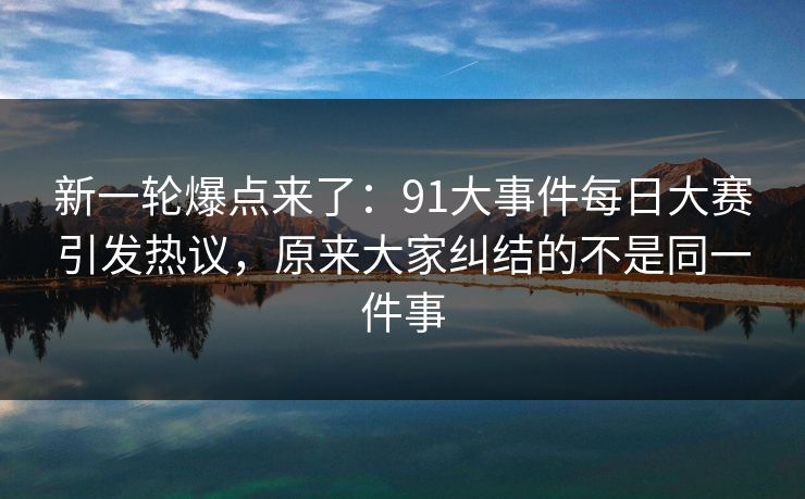 新一轮爆点来了：91大事件每日大赛引发热议，原来大家纠结的不是同一件事