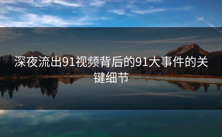 深夜流出91视频背后的91大事件的关键细节