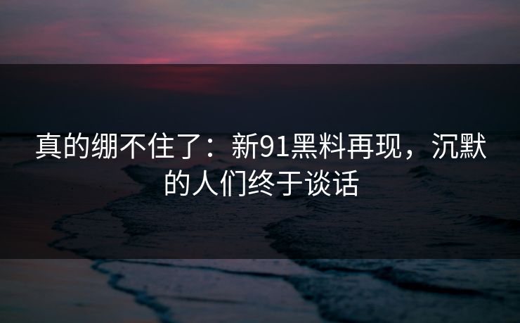 真的绷不住了：新91黑料再现，沉默的人们终于谈话