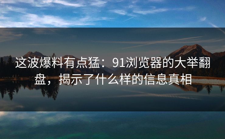 这波爆料有点猛:91浏览器的大举翻盘,揭示了什么样的信息真相