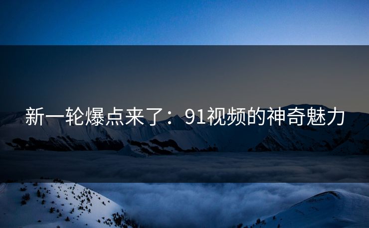 新一轮爆点来了：91视频的神奇魅力