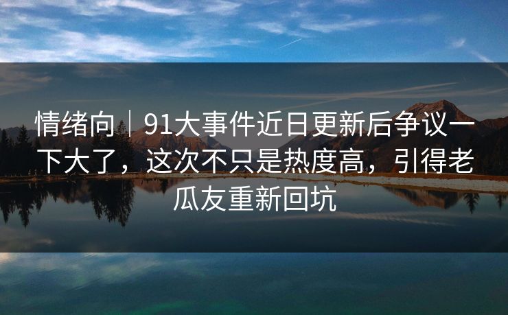 情绪向｜91大事件近日更新后争议一下大了，这次不只是热度高，引得老瓜友重新回坑